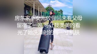 房东家小女儿放假回来看父母留宿了一晚,可让我美美的看光了她洗澡时的每一寸肌肤