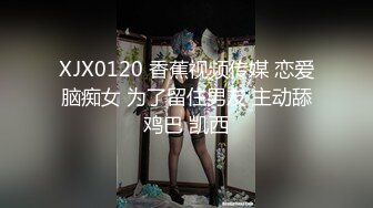 XJX0120 香蕉视频传媒 恋爱脑痴女 为了留住男友 主动舔鸡巴 凯西