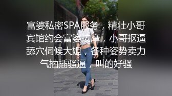 富婆私密SPA服务，精壮小哥宾馆约会富婆按摩，小哥抠逼舔穴伺候大姐，各种姿势卖力气抽插骚逼，叫的好骚