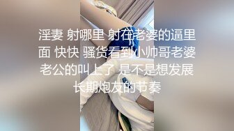 淫妻 射哪里 射在老婆的逼里面 快快 骚货看到小帅哥老婆老公的叫上了 是不是想发展长期炮友的节奏