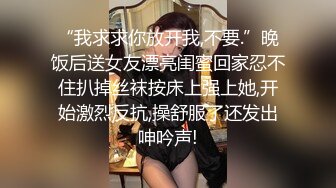 “我求求你放开我,不要.”晚饭后送女友漂亮闺蜜回家忍不住扒掉丝袜按床上强上她,开始激烈反抗,操舒服了还发出呻吟声!