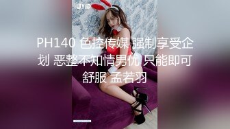 PH140 色控传媒 强制享受企划 恶整不知情男优 只能即可舒服 孟若羽