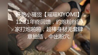 妖艳小骚货【瑶瑶KIYOMI】12.31年终回馈，约炮粉丝回家打炮啪啪，超棒身材无套肆意抽插，中出粉穴.