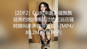 [2DF2]《山炮来袭》骚飘飘徒弟约炮师傅搞过的足浴店骚阿姨叫床声音非常浪 - [MP4/80.2MB][BT种子]