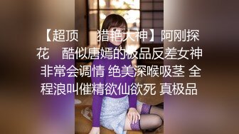 【超顶❤️猎艳大神】阿刚探花✿ 酷似唐嫣的极品反差女神 非常会调情 绝美深喉吸茎 全程浪叫催精欲仙欲死 真极品