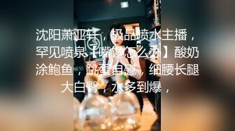 沈阳萧亚轩，极品喷水主播，罕见喷泉【嘴馋怎么办】酸奶涂鲍鱼，跳蛋自慰，细腰长腿大白臀，水多到爆，