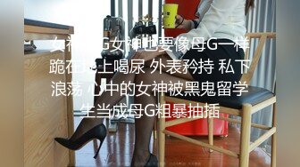 女神母G女神也要像母G一样跪在地上喝尿 外表矜持 私下浪荡 心中的女神被黑鬼留学生当成母G粗暴抽插