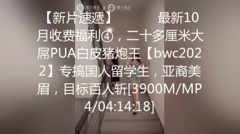 【新片速遞】 ⚫️⚫️最新10月收费福利④，二十多厘米大屌PUA白皮猪炮王【bwc2022】专搞国人留学生，亚裔美眉，目标百人斩[3900M/MP4/04:14:18]