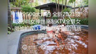 售价500大洋的 全新2021顶级时尚女神丝高制KTV全景女厕偷拍NO.14抽电子眼的气质眼镜美女