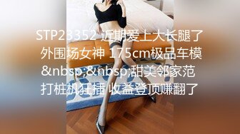 STP23352 近期爱上大长腿了 外围场女神 175cm极品车模&nbsp;&nbsp;甜美邻家范 打桩机狂插 收益登顶赚翻了