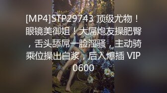 [MP4]STP29743 顶级尤物！眼镜美御姐！大屌炮友操肥臀，舌头舔屌一脸淫骚，主动骑乘位操出白浆，后入爆插 VIP0600