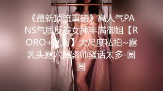 《最新顶流重磅》高人气PANS气质反差女神丰满御姐【RORO+圆圆】大尺度私拍~露乳头露穴摄影师骚话太多-圆圆