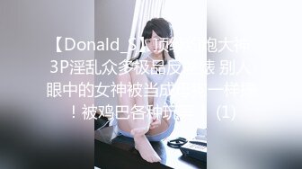 【Donald_S】顶级约炮大神 3P淫乱众多极品反差婊 别人眼中的女神被当成母狗一样操！被鸡巴各种玩弄！ (1)