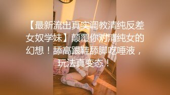 【最新流出真实调教清纯反差女奴学妹】颠覆你对清纯女的幻想！舔高跟鞋舔脚吃唾液，玩法真变态！