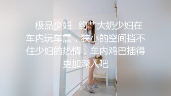 ✨极品少妇✨约艹大奶少妇在车内玩车震，狭小的空间挡不住少妇的热情，车内鸡巴插得更加深入吧