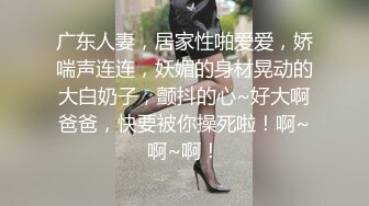 广东人妻，居家性啪爱爱，娇喘声连连，妖媚的身材晃动的大白奶子，颤抖的心~好大啊爸爸，快要被你操死啦！啊~啊~啊！