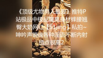 《顶级尤物男人最爱》推特P站极品中极品魔鬼身材蜂腰翘臀大奶网红【51jing】私拍~呻吟声销魂各种淫语不断内射撸点很高2