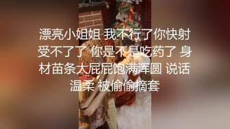 漂亮小姐姐 我不行了你快射受不了了 你是不是吃药了 身材苗条大屁屁饱满浑圆 说话温柔 被偷偷摘套