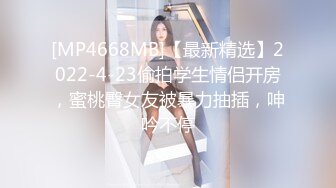 [MP4668MB]【最新精选】2022-4-23偷拍学生情侣开房，蜜桃臀女友被暴力抽插，呻吟不停