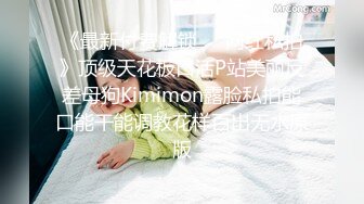 《最新付费解锁❤️网红私拍》顶级天花板口活P站美丽反差母狗Kimimon露脸私拍能口能干能调教花样百出无水原版