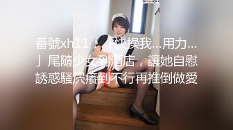 番號xh11：「快操我…用力…」尾隨少女到酒店，讓她自慰誘惑騷屄癢到不行再推倒做愛