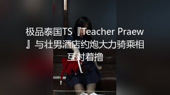 极品泰国TS『Teacher Praew』与壮男酒店约炮大力骑乘相互对着撸