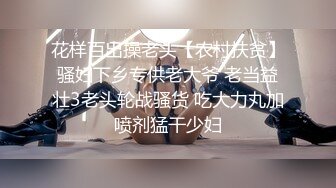 花样百出操老头【农村扶贫】骚妇下乡专供老大爷 老当益壮3老头轮战骚货 吃大力丸加喷剂猛干少妇