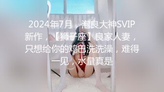 2024年7月，泡良大神SVIP新作，【狮子座】良家人妻，只想给你的鸡巴洗洗澡，难得一见，水量真是