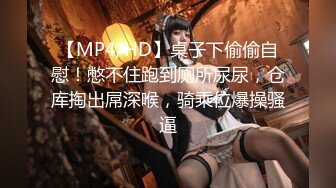 【MP4/HD】桌子下偷偷自慰！憋不住跑到厕所尿尿，仓库掏出屌深喉，骑乘位爆操骚逼