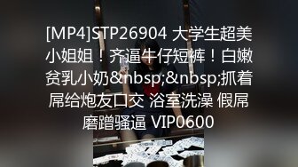 [MP4]STP26904 大学生超美小姐姐！齐逼牛仔短裤！白嫩贫乳小奶&nbsp;&nbsp;抓着屌给炮友口交 浴室洗澡 假屌磨蹭骚逼 VIP0600