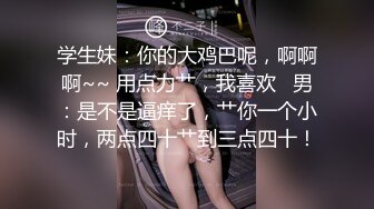 学生妹：你的大鸡巴呢，啊啊啊~~ 用点力艹，我喜欢   男：是不是逼痒了，艹你一个小时，两点四十艹到三点四十！