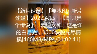 【新片速遞】【無水印--新片速遞】2022.4.15，【哥只是个传说】，清纯女神，这是谁的白月光，3000块脱光尽情操[460MB/MP4/01:02:41]