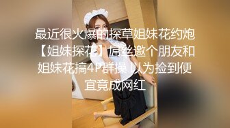 最近很火爆的探草姐妹花约炮【姐妹探花】屌丝邀个朋友和姐妹花搞4P群操 以为捡到便宜竟成网红