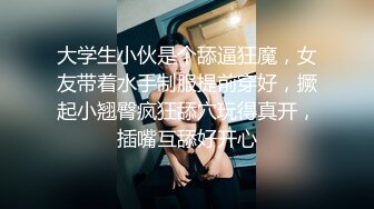 大学生小伙是个舔逼狂魔，女友带着水手制服提前穿好，撅起小翘臀疯狂舔穴玩得真开，插嘴互舔好开心