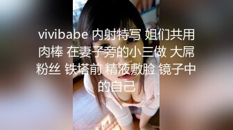 vivibabe 内射特写 姐们共用肉棒 在妻子旁的小三做 大屌粉丝 铁塔前 精液敷脸 镜子中的自己