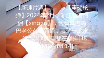 【新速片遞】   ♈♈♈【重磅核弹】2024年2月，浙江颜值情侣【xingnu】，含着单男鸡巴老公在下面捅，喷了一地水，喷得瞬间阴唇都在颤抖[385M/MP4/08:14]