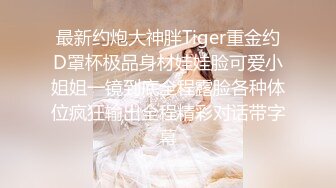 最新约炮大神胖Tiger重金约D罩杯极品身材娃娃脸可爱小姐姐一镜到底全程露脸各种体位疯狂输出全程精彩对话带字幕