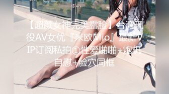 【超颜女神完美露脸】台湾现役AV女优『米欧Mio』最新VIP订阅私拍①性爱啪啪+炮机自慰+脸穴同框