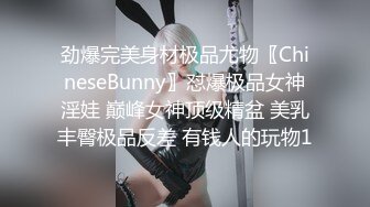 劲爆完美身材极品尤物〖ChineseBunny〗怼爆极品女神淫娃 巅峰女神顶级精盆 美乳丰臀极品反差 有钱人的玩物1