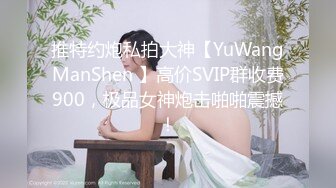 推特约炮私拍大神【YuWangManShen 】高价SVIP群收费900，极品女神炮击啪啪震撼！