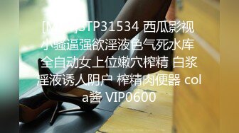 [MP4]STP31534 西瓜影视 小骚逼强欲淫液色气死水库 全自动女上位嫩穴榨精 白浆淫液诱人阴户 榨精肉便器 cola酱 VIP0600