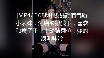 [MP4/ 368M] 极品颜值气质小表妹，酒店被狠狠干，喜欢和瘦子干，主动骑乘位，爽的浪叫呻吟