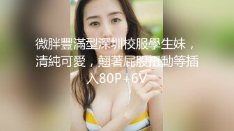 微胖豐滿型深圳校服學生妹，清純可愛，翹著屁股扭動等插入80P+6V