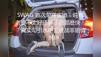 SWAG 首次勾搭实镜！说有老婆不太好还裤子脱那麽快！？真实勾引水电工挑战非剧情！ 琳琳