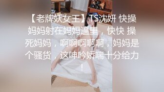 【老牌妖女王】TS沈妍 快操妈妈射在妈妈逼里，快快 操死妈妈，啊啊啊啊啊，妈妈是个骚货，这呻吟娇喘十分给力！