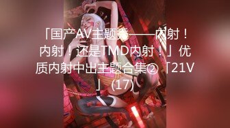 「国产AV主题秀——内射！内射！还是TMD内射！」优质内射中出主题合集②「21V」 (17)