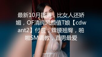 最新10月重磅，比女人还娇媚，OF清纯风颜值T娘【cdwant2】付费，蜂腰翘臀，啪啪SM调教，直男最爱