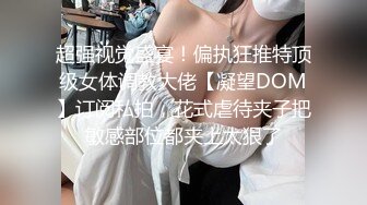 超强视觉盛宴！偏执狂推特顶级女体调教大佬【凝望DOM】订阅私拍，花式虐待夹子把敏感部位都夹上太狠了