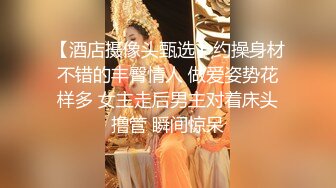 【酒店摄像头甄选】约操身材不错的丰臀情人 做爱姿势花样多 女主走后男主对着床头撸管 瞬间惊呆