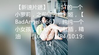 【新速片遞】 ⭐⭐⭐ST的一个小萝莉，之前做过福利姬，【BadAngels666】，纯纯一个小女孩，超大尺度，肛插，精油⭐⭐⭐[10.15G/MP4/10:19:12]